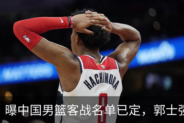 曝中国男篮客战名单已定，郭士强为世预赛搏一把，盲猜十二人有谁