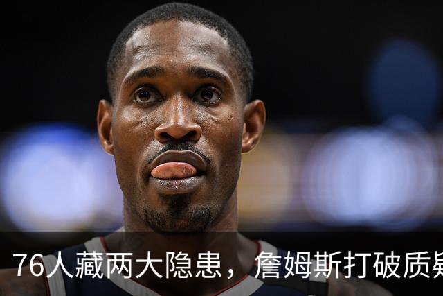 76人藏两大隐患，詹姆斯打破质疑！马克西要认清现实，一人也不配重用
